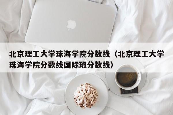 北京理工大学珠海学院分数线（北京理工大学珠海学院分数线国际班分数线）