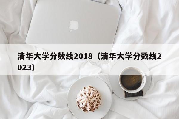 清华大学分数线2018（清华大学分数线2023）