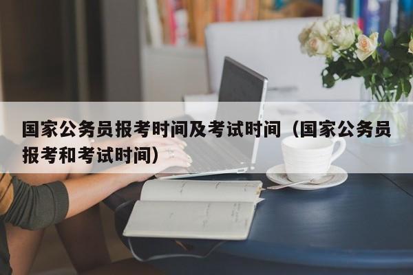 国家公务员报考时间及考试时间（国家公务员报考和考试时间）