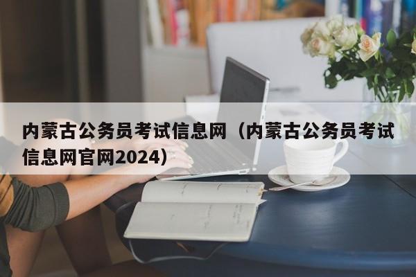 内蒙古公务员考试信息网（内蒙古公务员考试信息网官网2024）