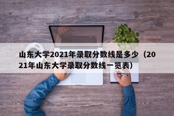 山东大学2021年录取分数线是多少（2021年山东大学录取分数线一览表）