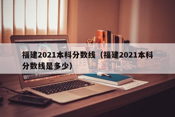 福建2021本科分数线（福建2021本科分数线是多少）