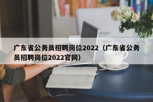 广东省公务员招聘岗位2022（广东省公务员招聘岗位2022官网）