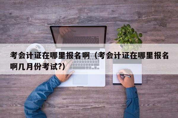 考会计证在哪里报名啊（考会计证在哪里报名啊几月份考试?）