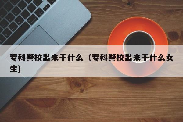 专科警校出来干什么（专科警校出来干什么女生）