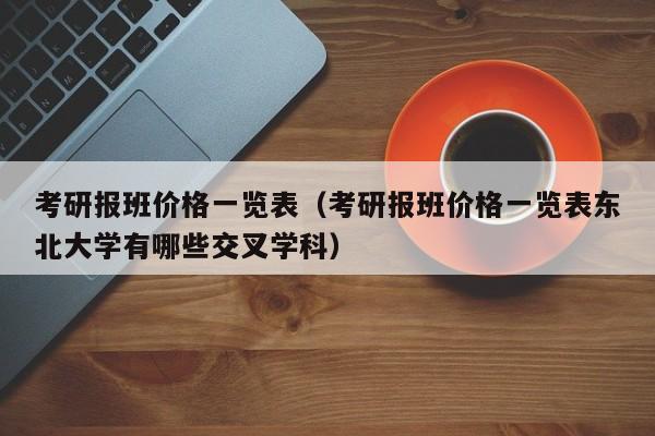 考研报班价格一览表（考研报班价格一览表东北大学有哪些交叉学科）