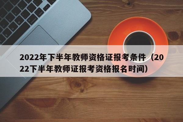 2022年下半年教师资格证报考条件（2022下半年教师证报考资格报名时间）