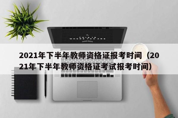 2021年下半年教师资格证报考时间（2021年下半年教师资格证考试报考时间）