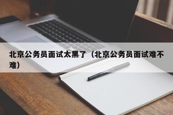北京公务员面试太黑了（北京公务员面试难不难）