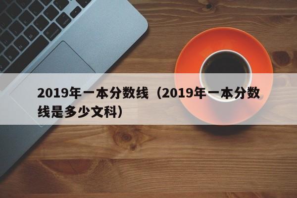 2019年一本分数线（2019年一本分数线是多少文科）