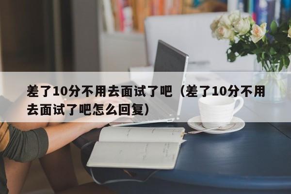 差了10分不用去面试了吧（差了10分不用去面试了吧怎么回复）