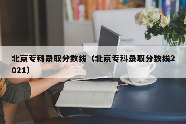 北京专科录取分数线（北京专科录取分数线2021）