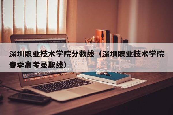 深圳职业技术学院分数线（深圳职业技术学院春季高考录取线）