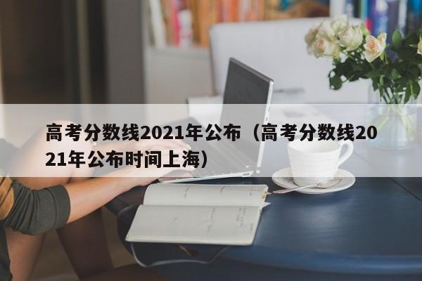 高考分数线2021年公布（高考分数线2021年公布时间上海）