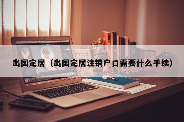 出国定居（出国定居注销户口需要什么手续）
