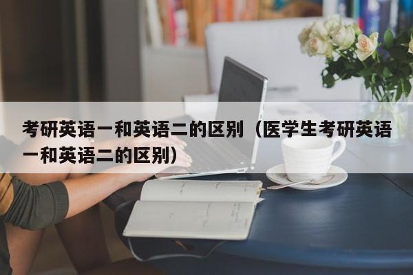 考研英语一和英语二的区别（医学生考研英语一和英语二的区别）