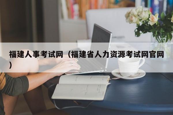 福建人事考试网（福建省人力资源考试网官网）