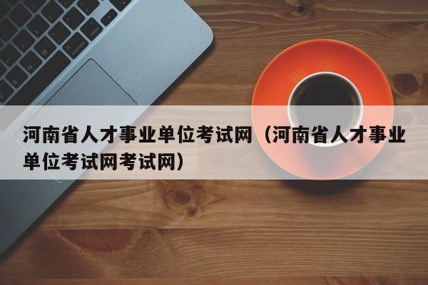 河南省人才事业单位考试网（河南省人才事业单位考试网考试网）