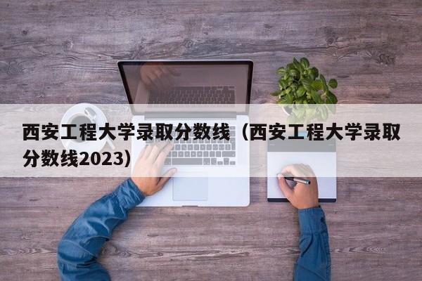 西安工程大学录取分数线（西安工程大学录取分数线2023）