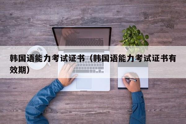 韩国语能力考试证书（韩国语能力考试证书有效期）
