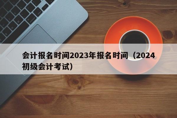 会计报名时间2023年报名时间（2024初级会计考试）