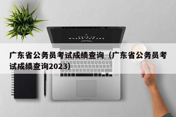 广东省公务员考试成绩查询（广东省公务员考试成绩查询2023）
