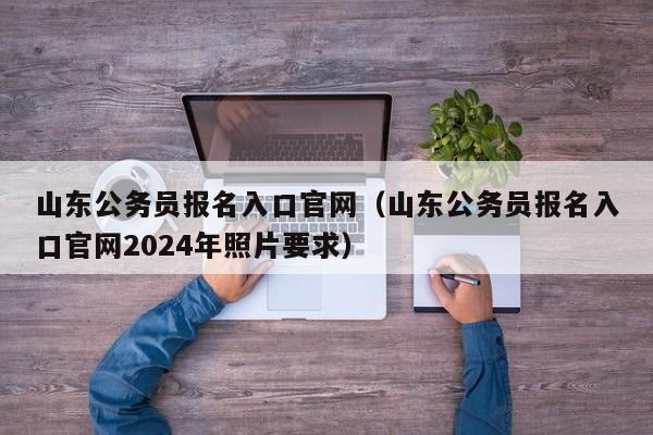 山东公务员报名入口官网（山东公务员报名入口官网2024年照片要求）