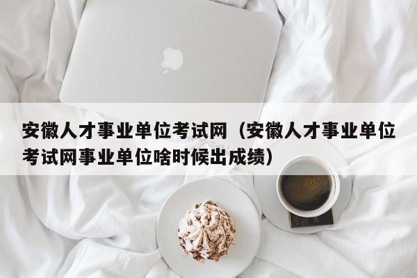 安徽人才事业单位考试网（安徽人才事业单位考试网事业单位啥时候出成绩）