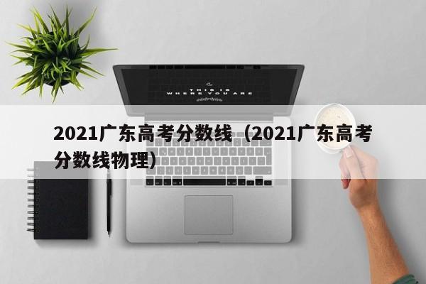 2021广东高考分数线（2021广东高考分数线物理）