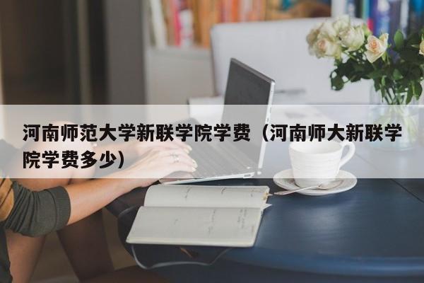 河南师范大学新联学院学费（河南师大新联学院学费多少）