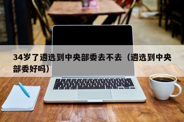 34岁了遴选到中央部委去不去（遴选到中央部委好吗）