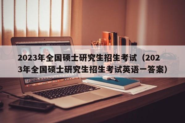 2023年全国硕士研究生招生考试（2023年全国硕士研究生招生考试英语一答案）
