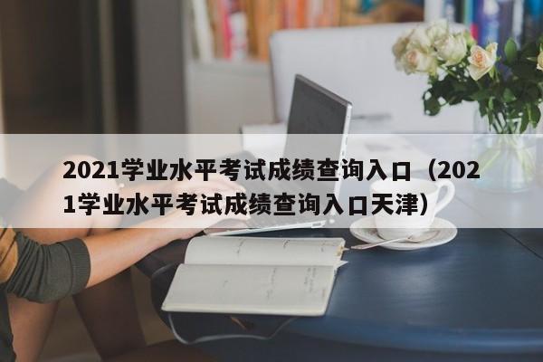 2021学业水平考试成绩查询入口（2021学业水平考试成绩查询入口天津）