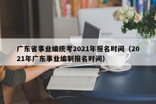 广东省事业编统考2021年报名时间（2021年广东事业编制报名时间）