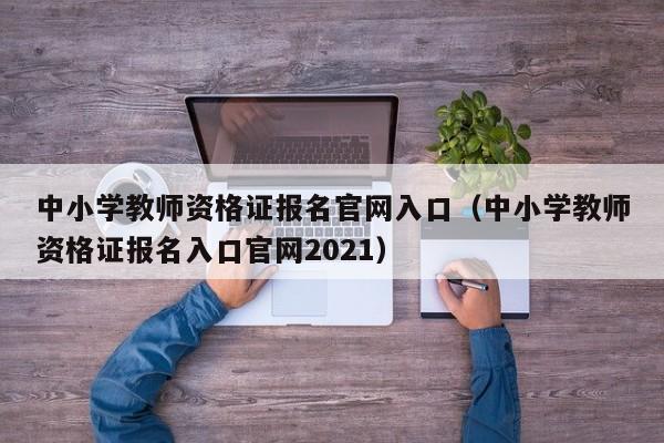 中小学教师资格证报名官网入口（中小学教师资格证报名入口官网2021）