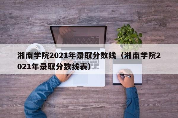 湘南学院2021年录取分数线（湘南学院2021年录取分数线表）