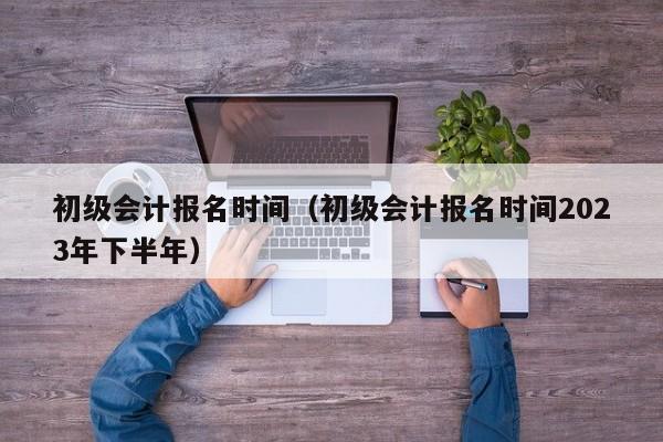 初级会计报名时间（初级会计报名时间2023年下半年）