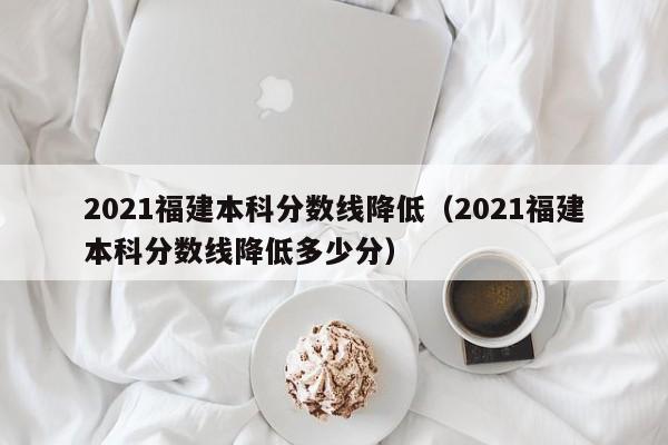 2021福建本科分数线降低（2021福建本科分数线降低多少分）
