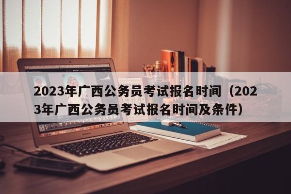 2023年广西公务员考试报名时间（2023年广西公务员考试报名时间及条件）