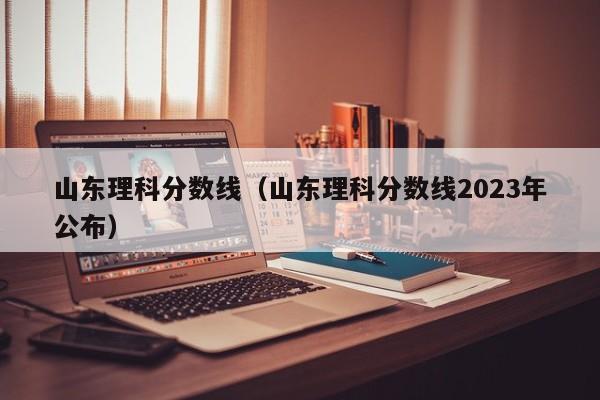 山东理科分数线（山东理科分数线2023年公布）