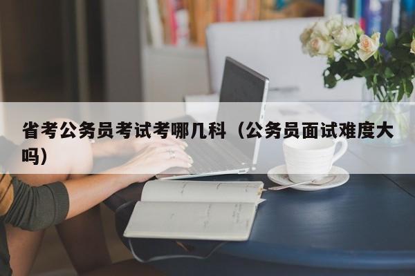 省考公务员考试考哪几科（公务员面试难度大吗）