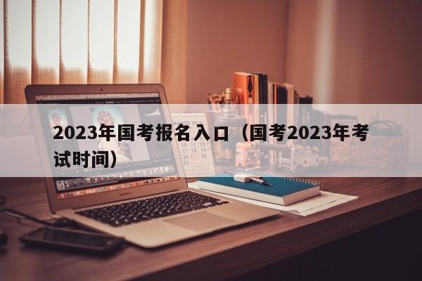 2023年国考报名入口（国考2023年考试时间）