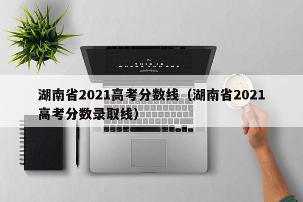 湖南省2021高考分数线（湖南省2021高考分数录取线）