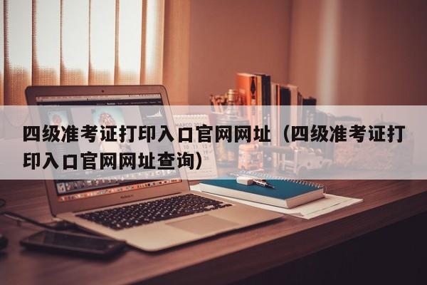 四级准考证打印入口官网网址（四级准考证打印入口官网网址查询）