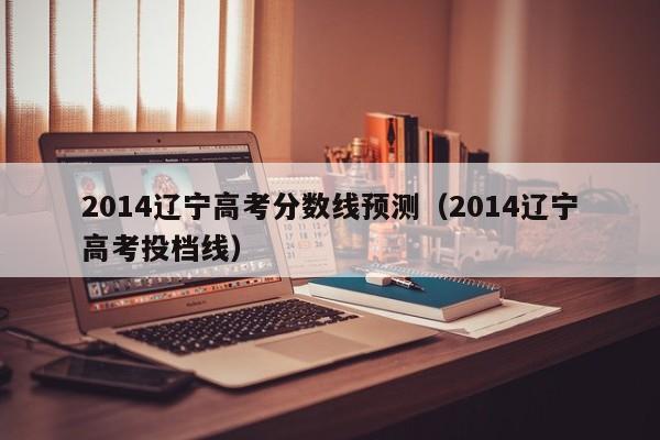2014辽宁高考分数线预测（2014辽宁高考投档线）