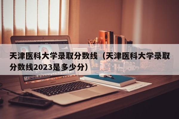 天津医科大学录取分数线（天津医科大学录取分数线2023是多少分）