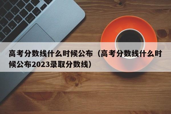 高考分数线什么时候公布（高考分数线什么时候公布2023录取分数线）