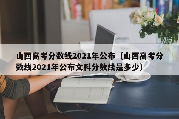 山西高考分数线2021年公布（山西高考分数线2021年公布文科分数线是多少）