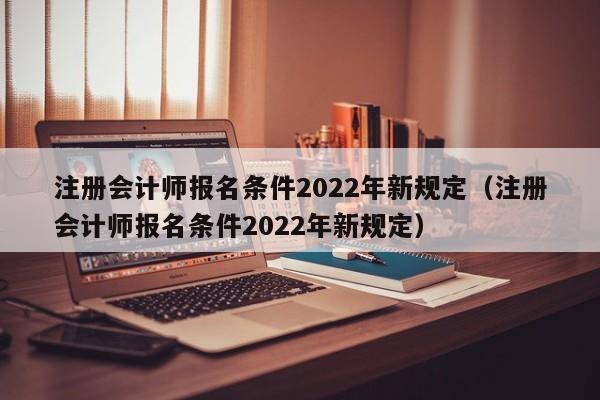注册会计师报名条件2022年新规定（注册会计师报名条件2022年新规定）
