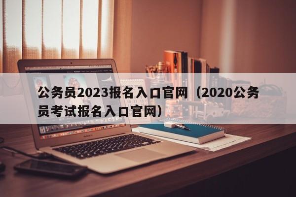 公务员2023报名入口官网（2020公务员考试报名入口官网）
